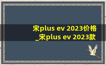 宋plus ev 2023价格_宋plus ev 2023款什么颜色好看